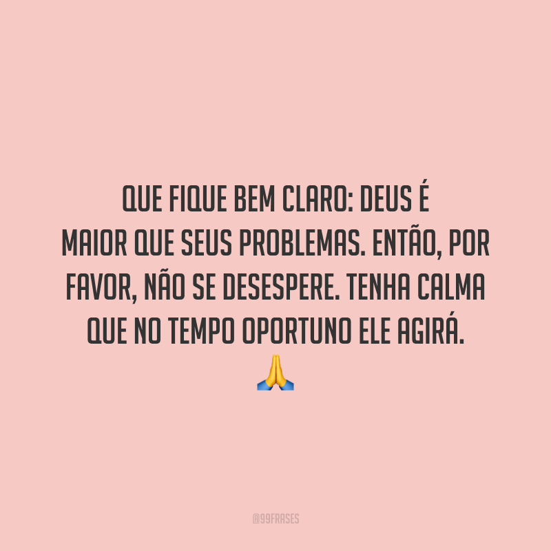 Que fique bem claro: Deus é maior que seus problemas. Então, por favor, não se desespere. Tenha calma que no tempo oportuno Ele agirá.