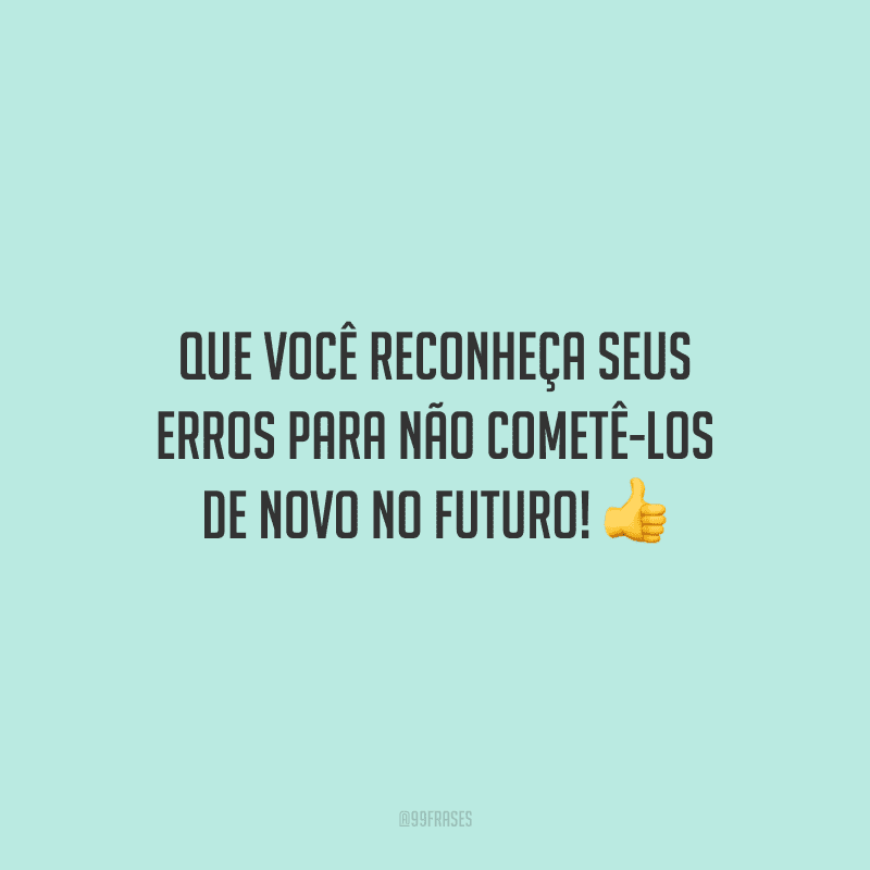Que você reconheça seus erros para não cometê-los de novo no futuro!