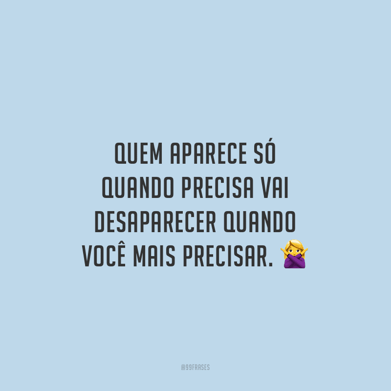 Quem aparece só quando precisa vai desaparecer quando você mais precisar.