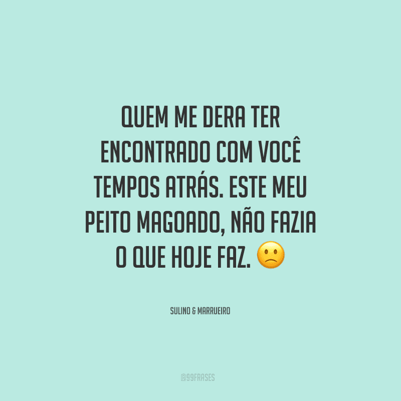 Quem me dera ter encontrado com você tempos atrás. Este meu peito magoado, não fazia o que hoje faz.