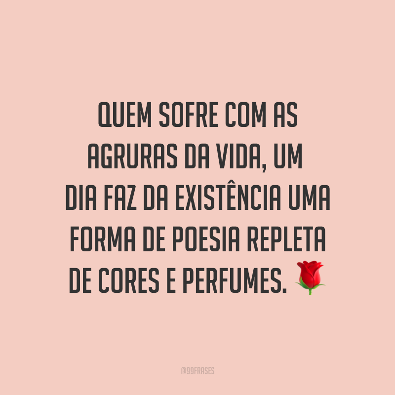 Quem sofre com as agruras da vida, um dia faz da existência uma forma de poesia repleta de cores e perfumes. ?