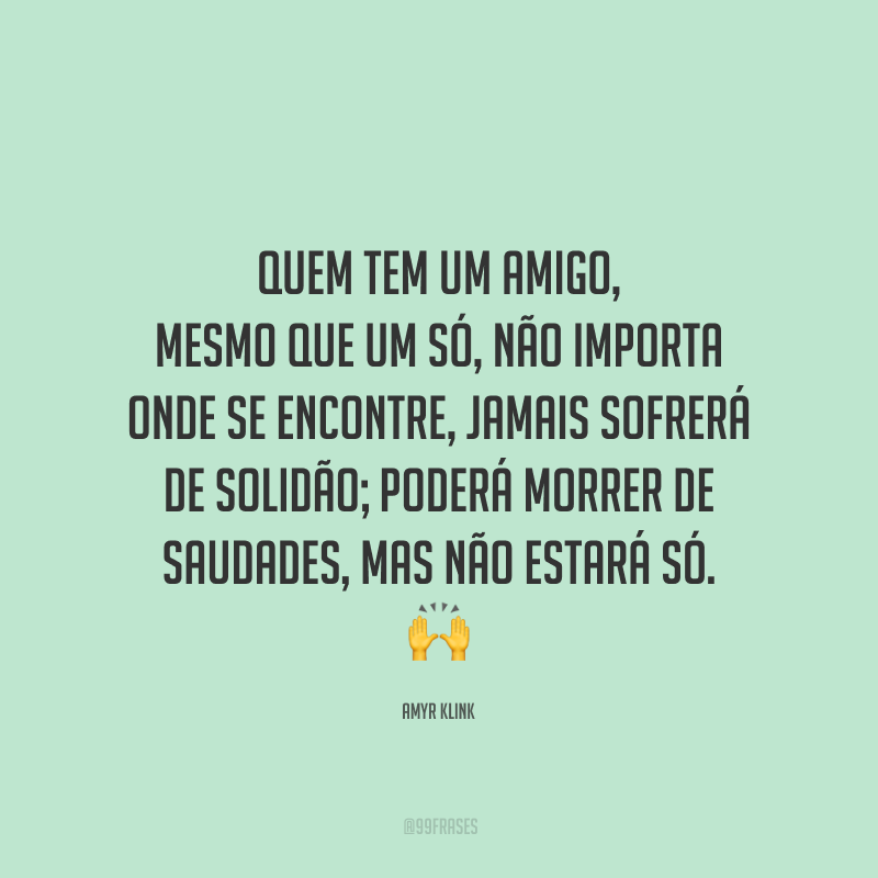 Quem tem um amigo, mesmo que um só, não importa onde se encontre, jamais sofrerá de solidão; poderá morrer de saudades, mas não estará só.