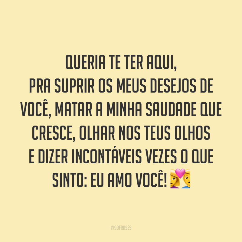 Queria te ter aqui, pra suprir os meus desejos de você, matar a minha saudade que cresce, olhar nos teus olhos e dizer incontáveis vezes o que sinto: eu amo você! 💑