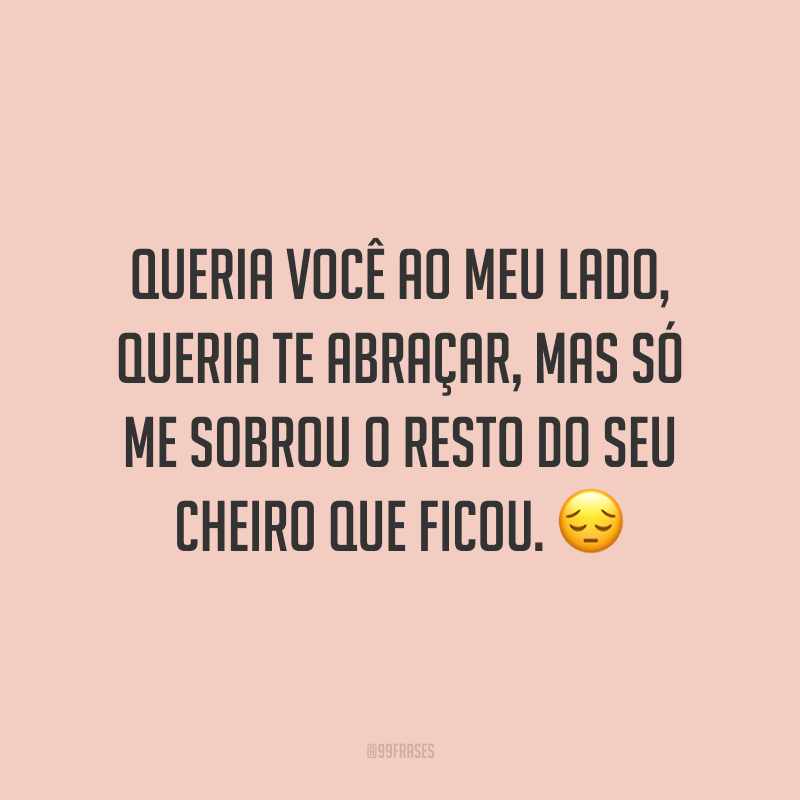 Queria você ao meu lado, queria te abraçar, mas só me sobrou o resto do seu cheiro que ficou. 😔
