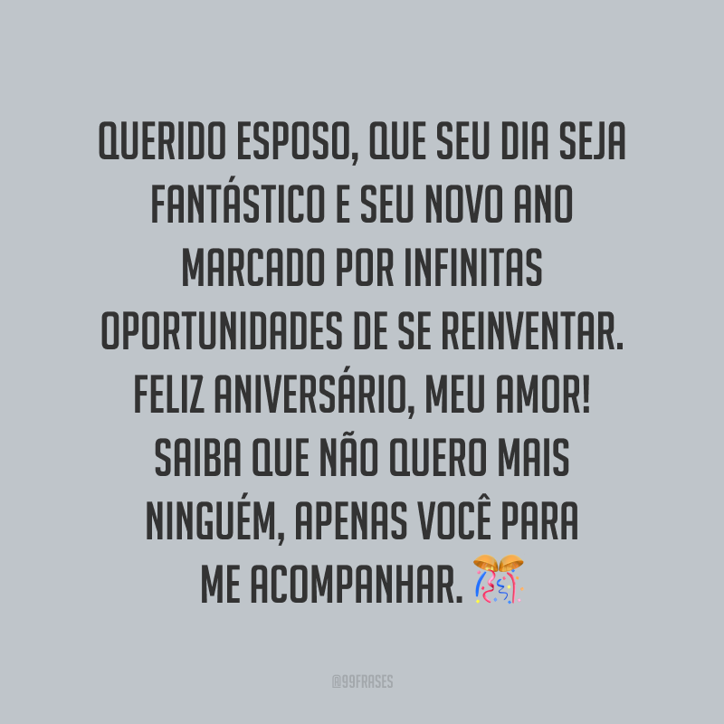 Querido esposo, que seu dia seja fantástico e seu novo ano marcado por infinitas oportunidades de se reinventar. Feliz aniversário, meu amor! Saiba que não quero mais ninguém, apenas você para me acompanhar.