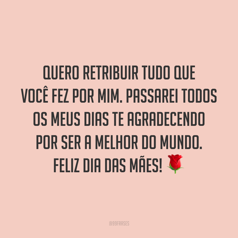 Quero retribuir tudo que você fez por mim. Passarei todos os meus dias te agradecendo por ser a melhor do mundo. Feliz Dia das Mães! ?