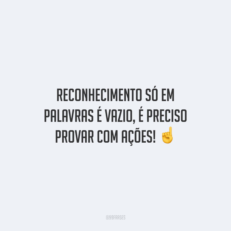Reconhecimento só em palavras é vazio, é preciso provar com ações!