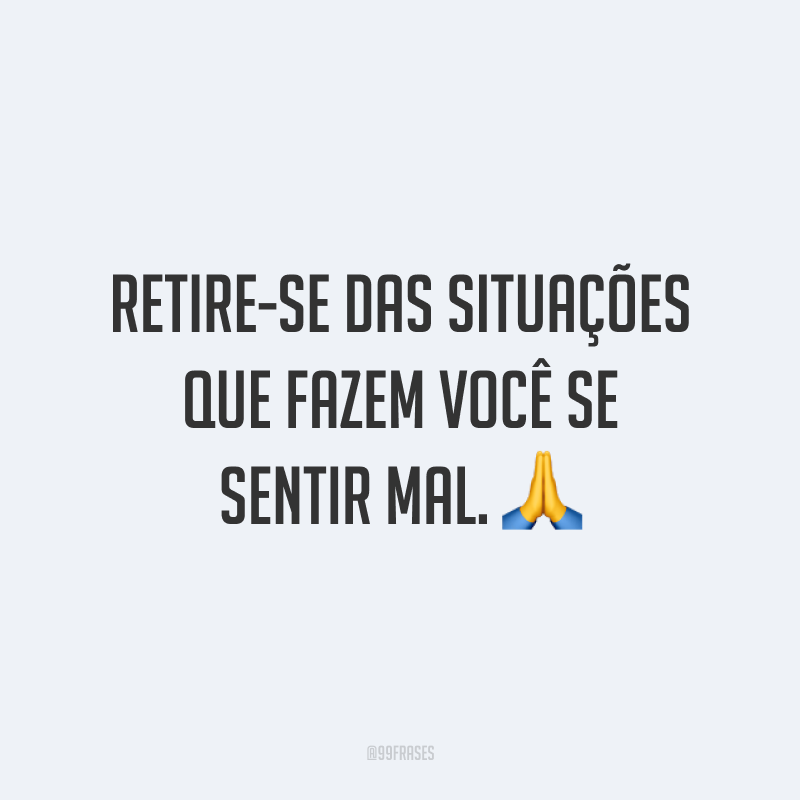 Retire-se das situações que fazem você se sentir mal. 🙏