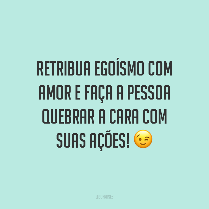 Retribua egoísmo com amor e faça a pessoa quebrar a cara com suas ações! 😉