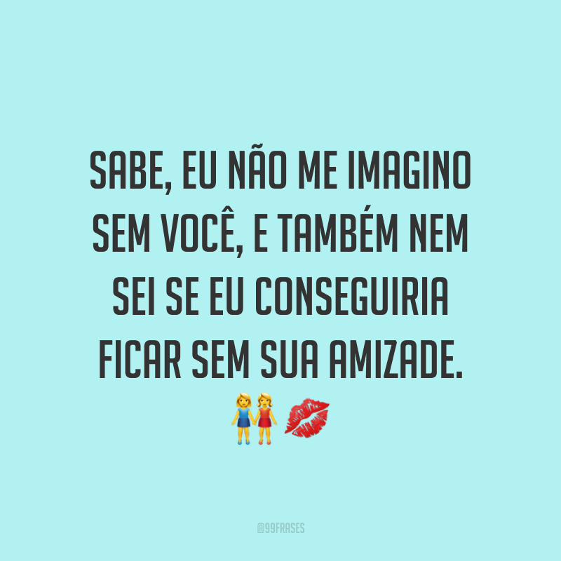 Sabe, eu não me imagino sem você, e também nem sei se eu conseguiria ficar sem sua amizade. ??