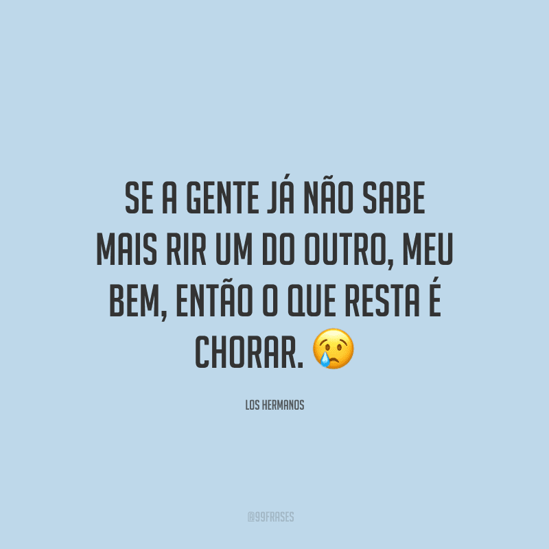 Se a gente já não sabe mais rir um do outro, meu bem, então o que resta é chorar. ?