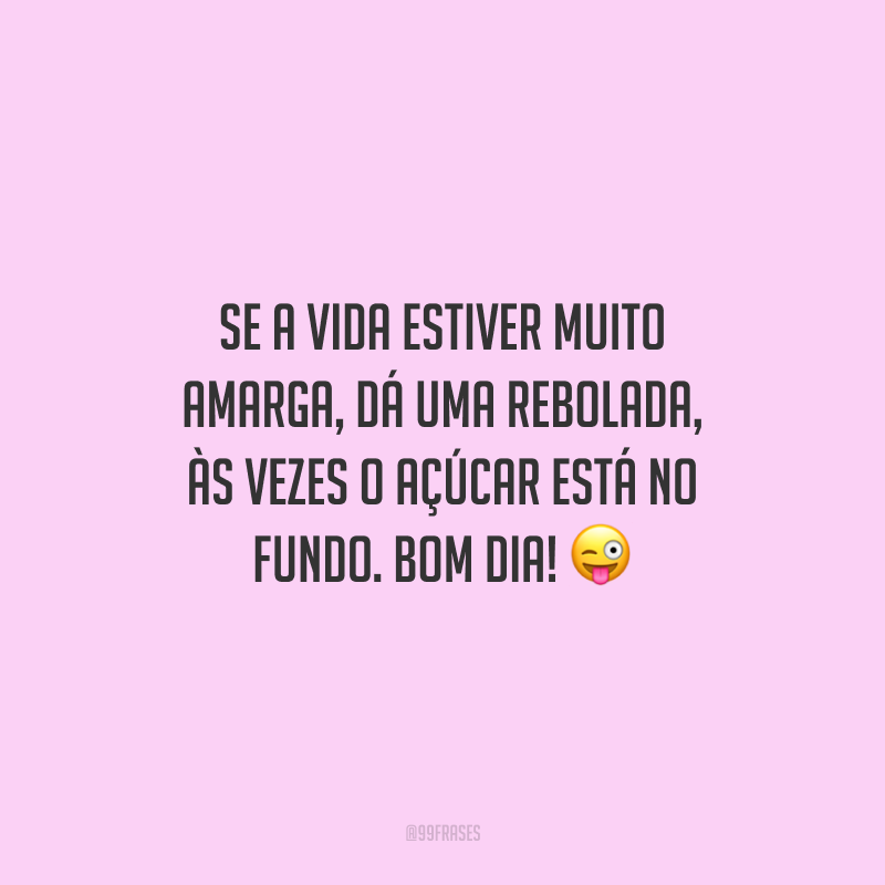 Se a vida estiver muito amarga, dá uma rebolada, às vezes o açúcar está no fundo. Bom dia!