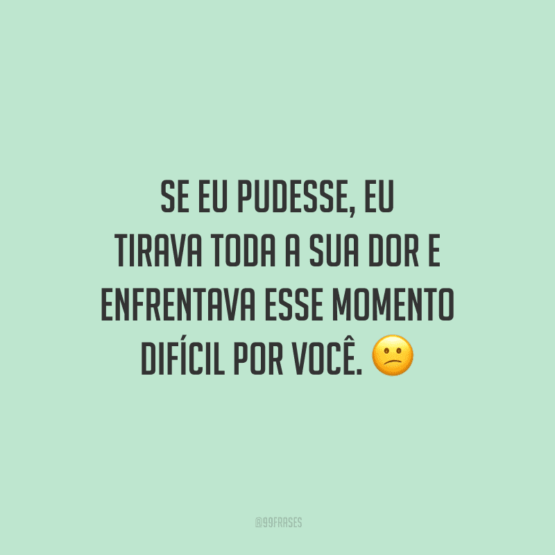Se eu pudesse, eu tirava toda a sua dor e enfrentava esse momento difícil por você.