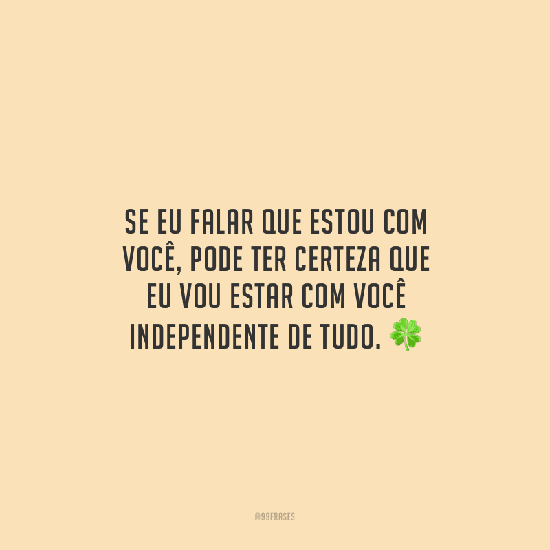 Se eu falar que estou com você, pode ter certeza que eu vou estar com você independente de tudo.