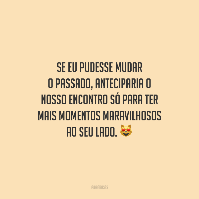 Se eu pudesse mudar o passado, anteciparia o nosso encontro só para ter mais momentos maravilhosos ao seu lado.