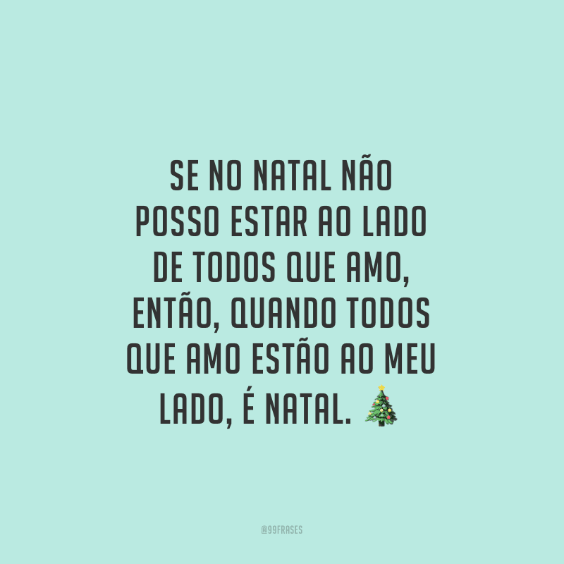 Se no Natal não posso estar ao lado de todos que amo, então, quando todos que amo estão ao meu lado, é Natal.