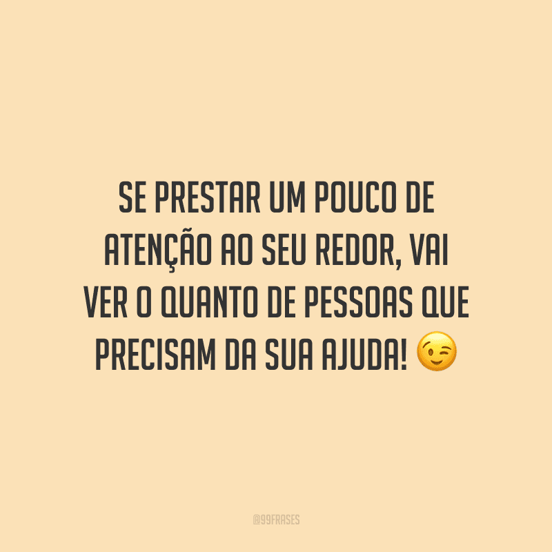 Se prestar um pouco de atenção ao seu redor, vai ver o quanto de pessoas que precisam da sua ajuda!