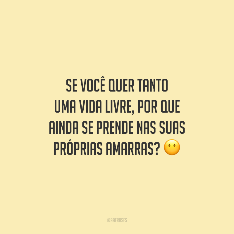 Se você quer tanto uma vida livre, por que ainda se prende nas suas próprias amarras?