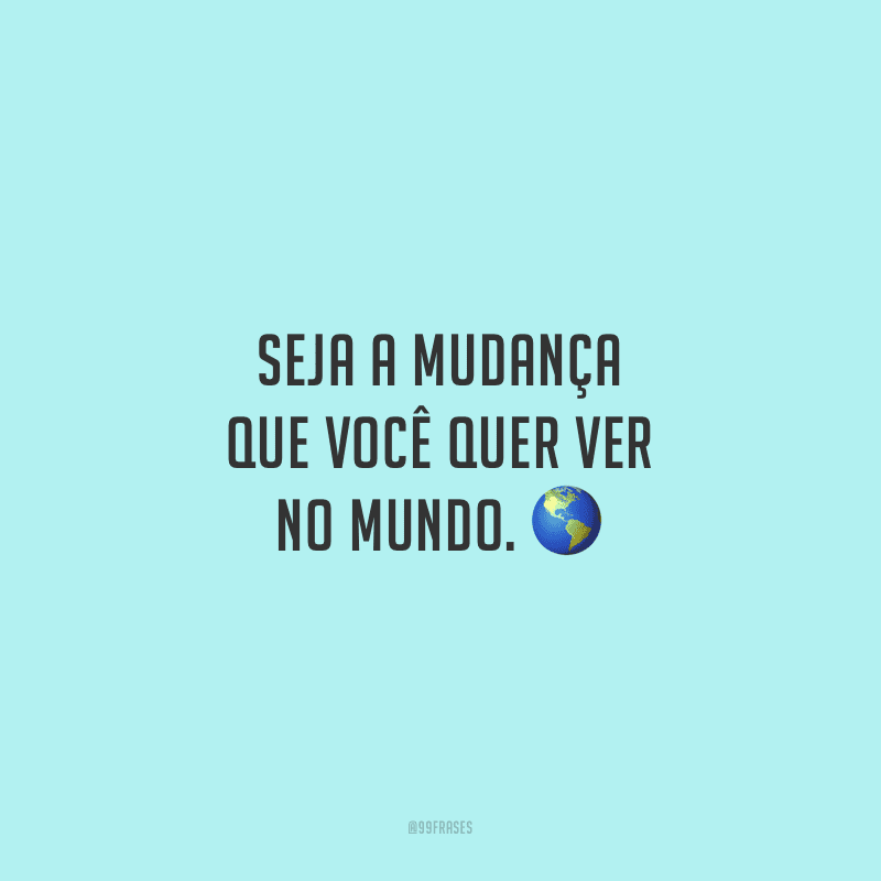 Seja a mudança que você quer ver no mundo.
