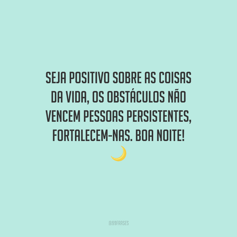 Seja positivo sobre as coisas da vida, os obstáculos não vencem pessoas persistentes, fortalecem-nas. Boa noite!