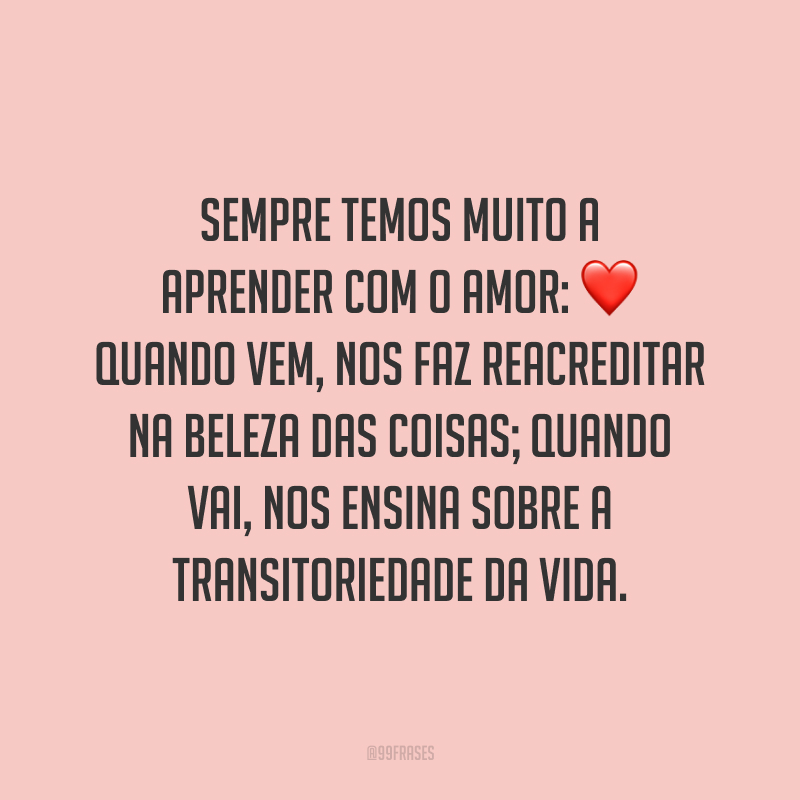 Sempre temos muito a aprender com o amor: quando vem, nos faz reacreditar na beleza das coisas; quando vai, nos ensina sobre a transitoriedade da vida.