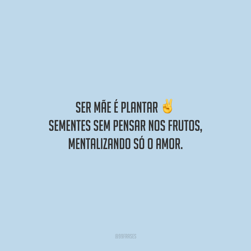 Ser mãe é plantar sementes sem pensar nos frutos, mentalizando só o amor.