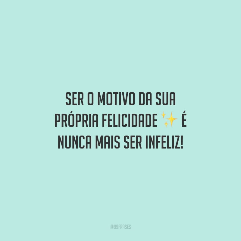 Ser o motivo da sua própria felicidade é nunca mais ser infeliz!