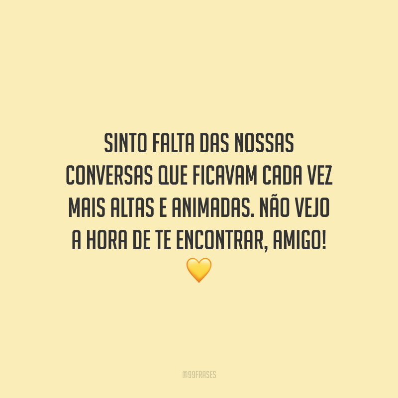 Sinto falta das nossas conversas que ficavam cada vez mais altas e animadas. Não vejo a hora de te encontrar, amigo!