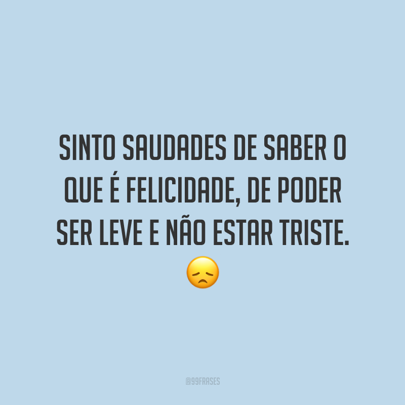 Sinto saudades de saber o que é felicidade, de poder ser leve e não estar triste. 😞