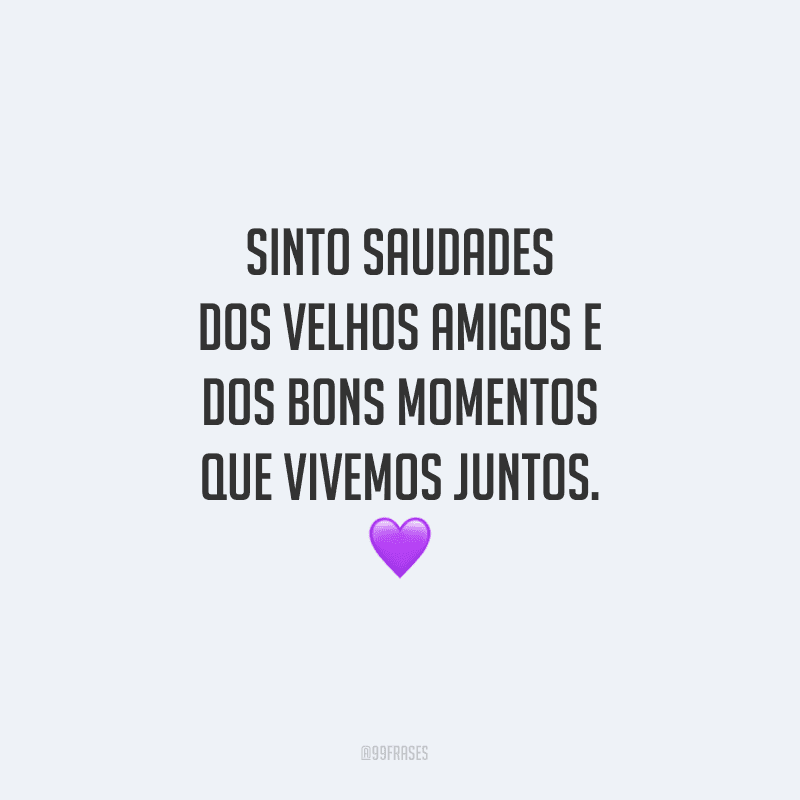 Sinto saudades dos velhos amigos e dos bons momentos que vivemos juntos.