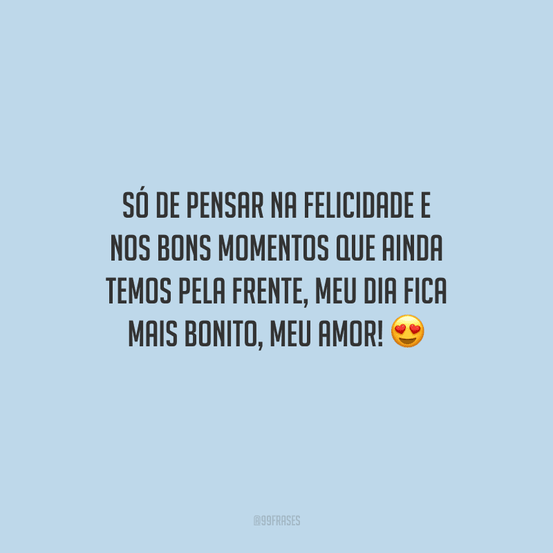 Só de pensar na felicidade e nos bons momentos que ainda temos pela frente, meu dia fica mais bonito, meu amor!