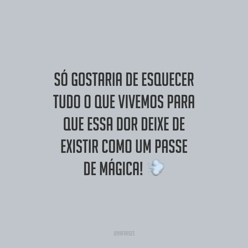 Só gostaria de esquecer tudo o que vivemos para que essa dor deixe de existir como um passe de mágica!