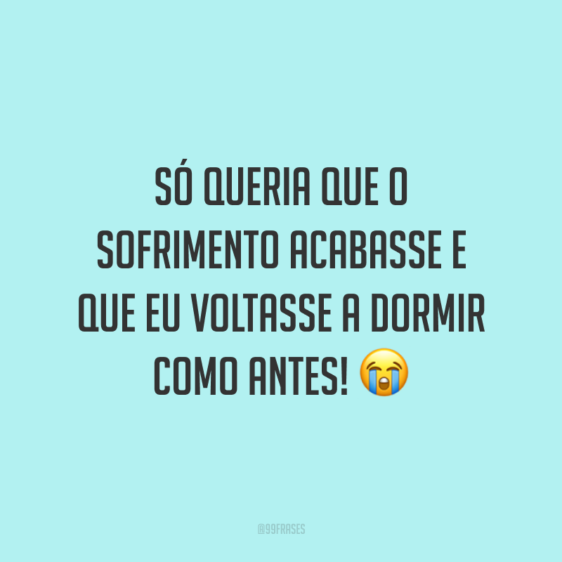 Só queria que o sofrimento acabasse e que eu voltasse a dormir como antes! 😭