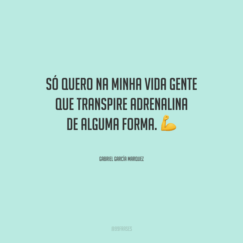 Só quero na minha vida gente que transpire adrenalina de alguma forma.