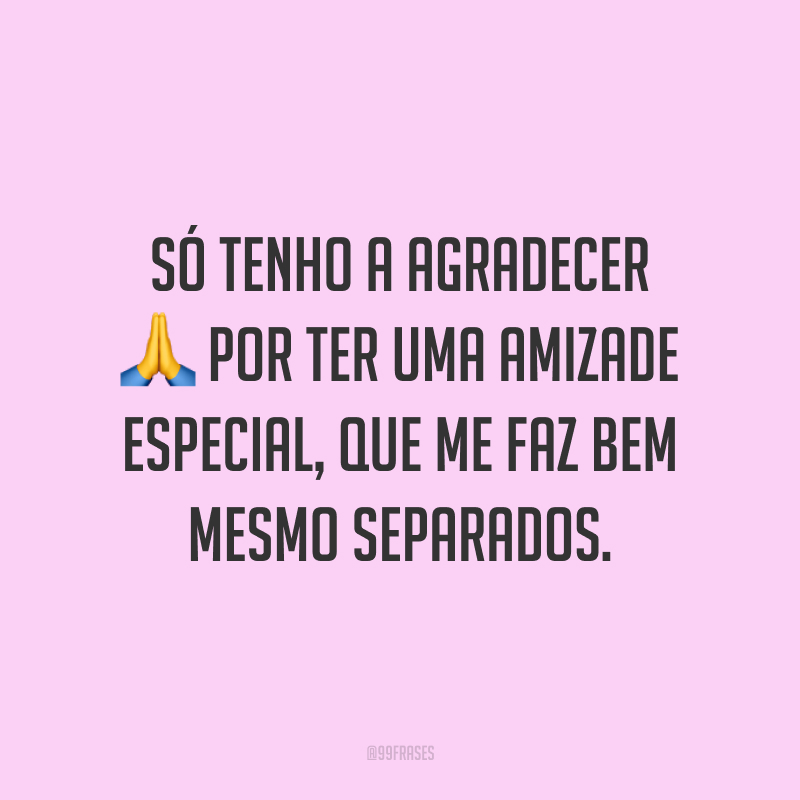 Só tenho a agradecer por ter uma amizade especial, que me faz bem mesmo separados.