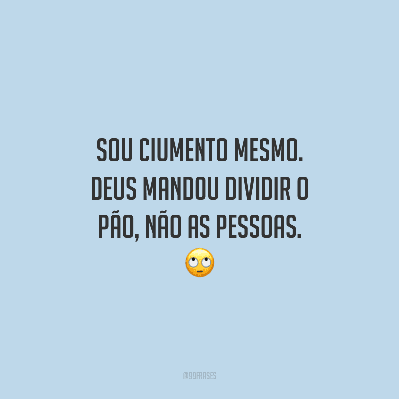 Sou ciumento mesmo. Deus mandou dividir o pão, não as pessoas. 