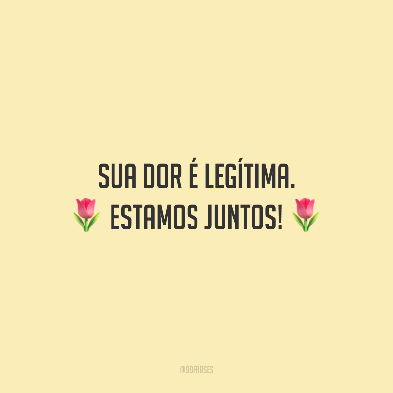 Sua dor é legítima. Estamos juntos!