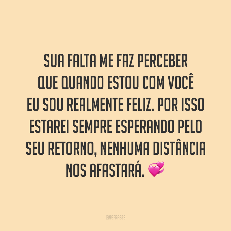 Sua falta me faz perceber que quando estou com você eu sou realmente feliz. Por isso estarei sempre esperando pelo seu retorno, nenhuma distância nos afastará. 💞
