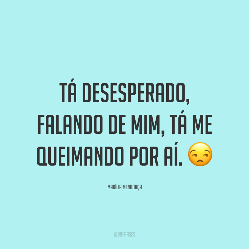 Tá desesperado, falando de mim, tá me queimando por aí. 😒