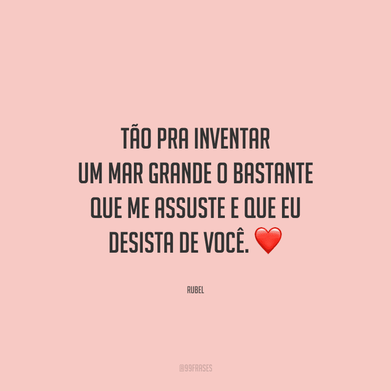 Tão pra inventar um mar grande o bastante que me assuste e que eu desista de você.