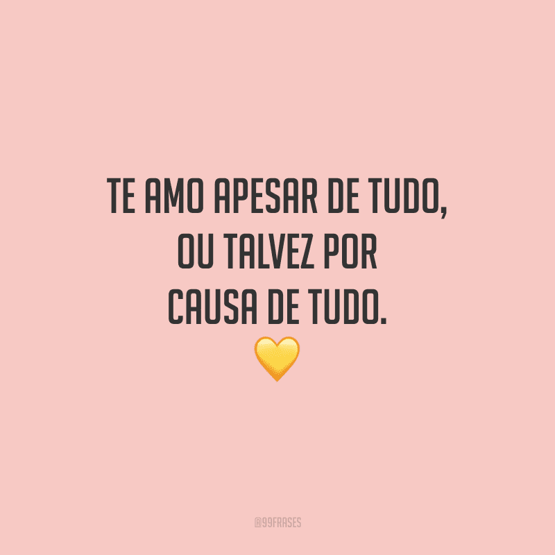 Te amo apesar de tudo, ou talvez por causa de tudo.