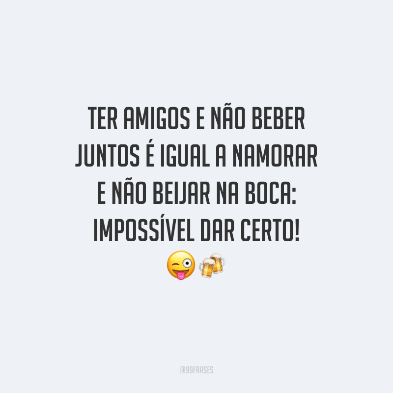Ter amigos e não beber juntos é igual a namorar e não beijar na boca: impossível dar certo! 