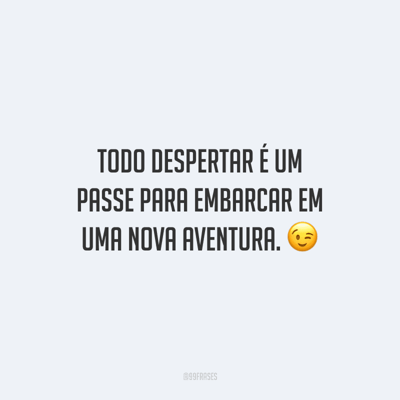 Todo despertar é um passe para embarcar em uma nova aventura.