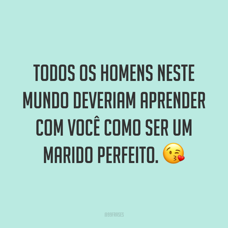 Todos os homens neste mundo deveriam aprender com você como ser um marido perfeito. ?