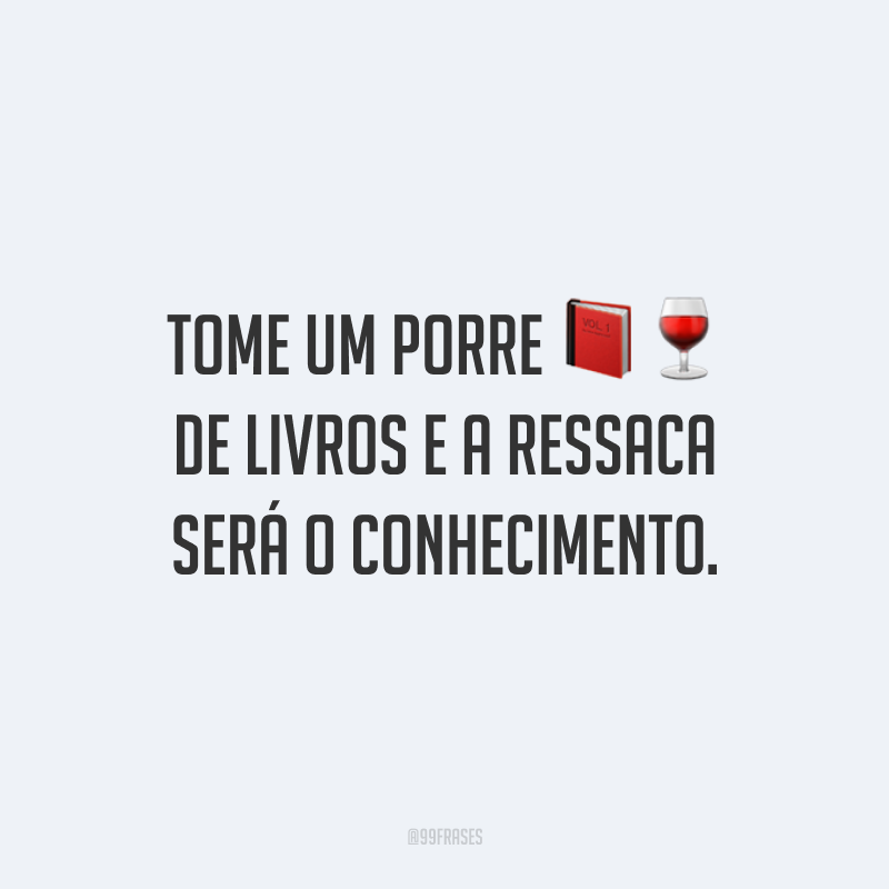 Tome um porre de livros e a ressaca será o conhecimento.