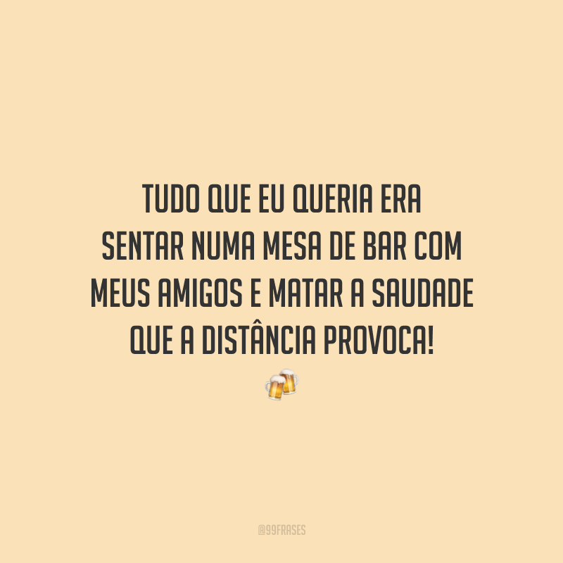 Tudo que eu queria era sentar numa mesa de bar com meus amigos e matar a saudade que a distância provoca!