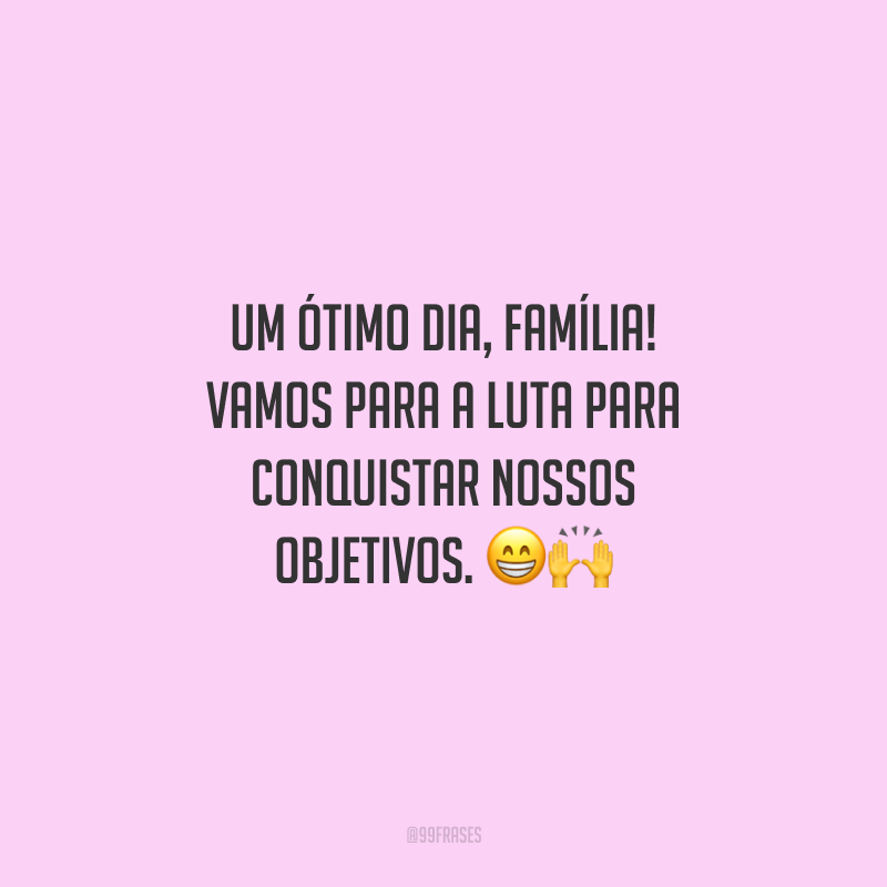 Um ótimo dia, família! Vamos para a luta para conquistar nossos objetivos.