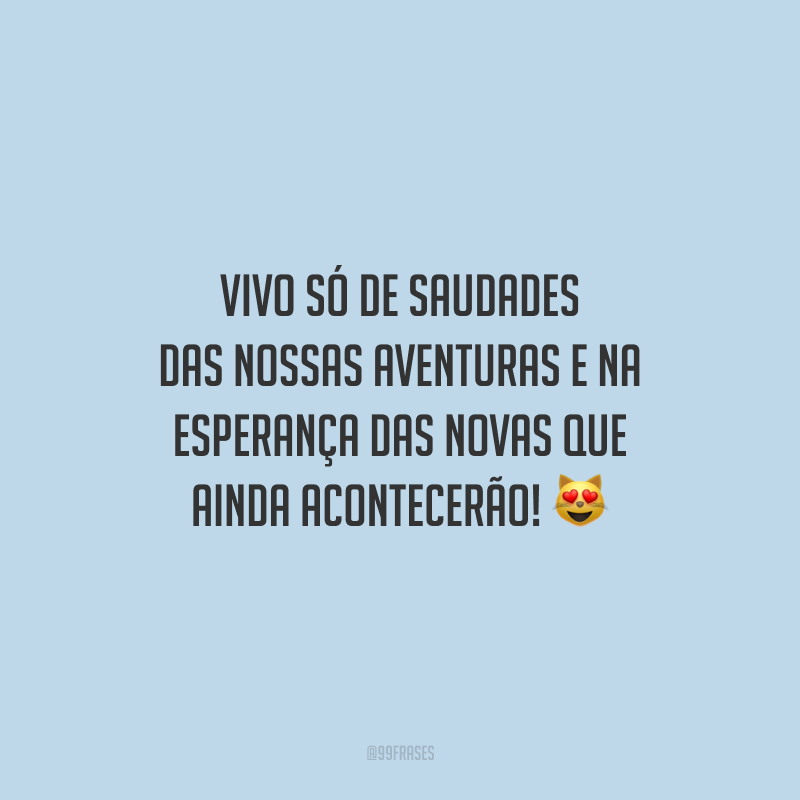 Vivo só de saudades das nossas aventuras e na esperança das novas que ainda acontecerão!