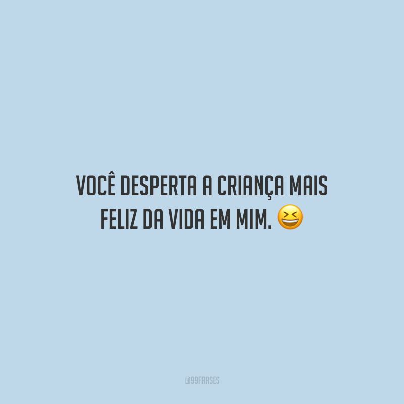 Você desperta a criança mais feliz da vida em mim.