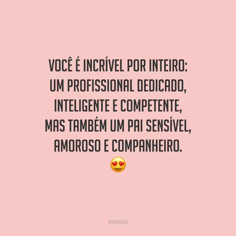 Você é incrível por inteiro: um profissional dedicado, inteligente e competente, mas também um pai sensível, amoroso e companheiro. 